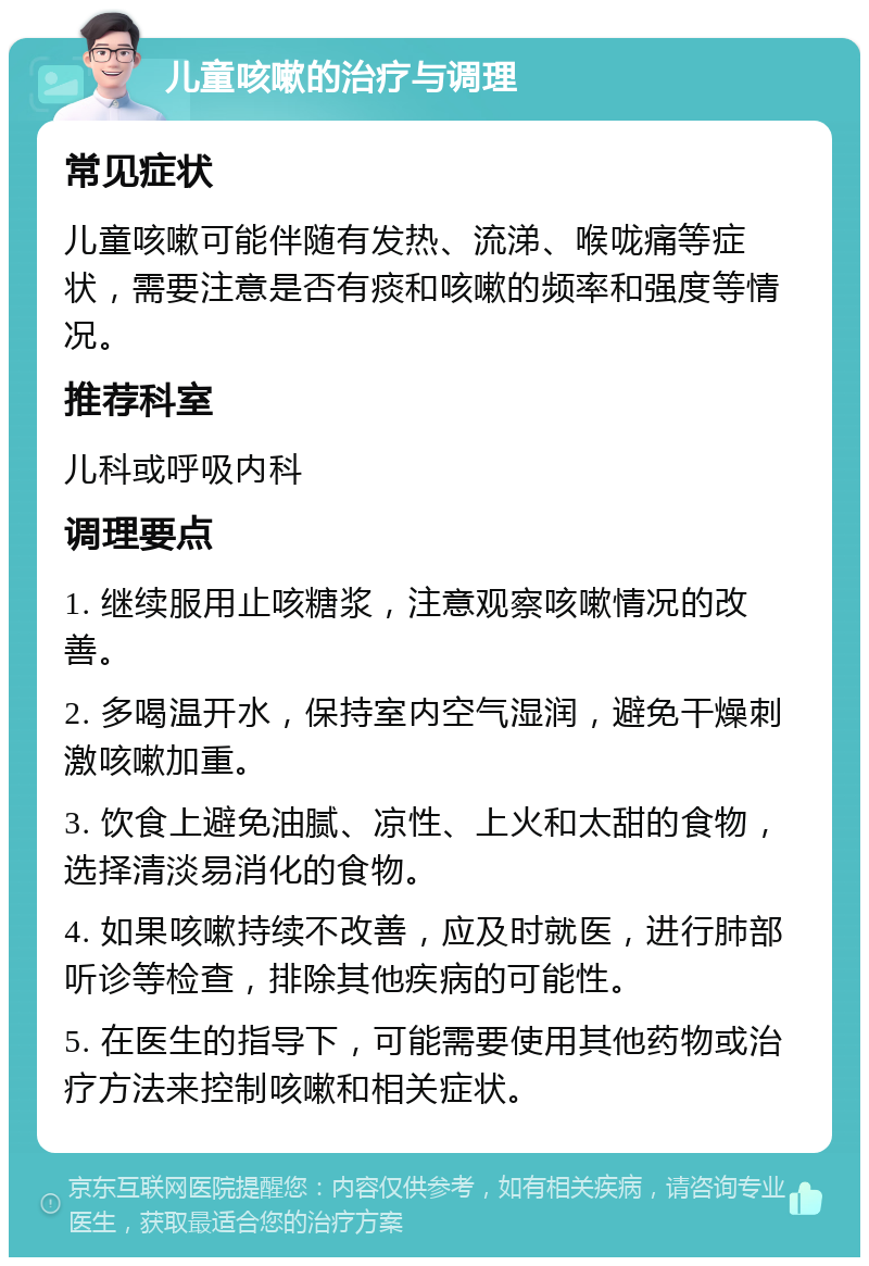 儿童咳嗽的治疗与调理 常见症状 儿童咳嗽可能伴随有发热、流涕、喉咙痛等症状，需要注意是否有痰和咳嗽的频率和强度等情况。 推荐科室 儿科或呼吸内科 调理要点 1. 继续服用止咳糖浆，注意观察咳嗽情况的改善。 2. 多喝温开水，保持室内空气湿润，避免干燥刺激咳嗽加重。 3. 饮食上避免油腻、凉性、上火和太甜的食物，选择清淡易消化的食物。 4. 如果咳嗽持续不改善，应及时就医，进行肺部听诊等检查，排除其他疾病的可能性。 5. 在医生的指导下，可能需要使用其他药物或治疗方法来控制咳嗽和相关症状。