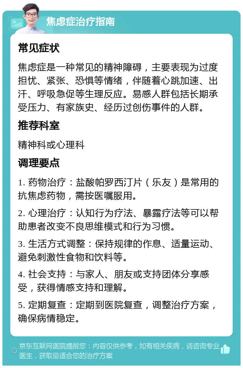 焦虑症治疗指南 常见症状 焦虑症是一种常见的精神障碍，主要表现为过度担忧、紧张、恐惧等情绪，伴随着心跳加速、出汗、呼吸急促等生理反应。易感人群包括长期承受压力、有家族史、经历过创伤事件的人群。 推荐科室 精神科或心理科 调理要点 1. 药物治疗：盐酸帕罗西汀片（乐友）是常用的抗焦虑药物，需按医嘱服用。 2. 心理治疗：认知行为疗法、暴露疗法等可以帮助患者改变不良思维模式和行为习惯。 3. 生活方式调整：保持规律的作息、适量运动、避免刺激性食物和饮料等。 4. 社会支持：与家人、朋友或支持团体分享感受，获得情感支持和理解。 5. 定期复查：定期到医院复查，调整治疗方案，确保病情稳定。