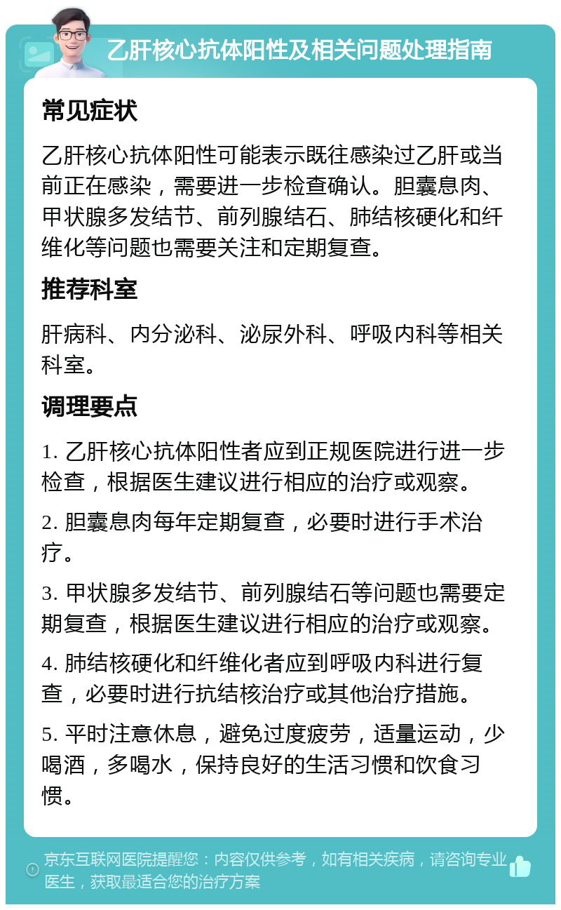 乙肝核心抗体阳性及相关问题处理指南 常见症状 乙肝核心抗体阳性可能表示既往感染过乙肝或当前正在感染，需要进一步检查确认。胆囊息肉、甲状腺多发结节、前列腺结石、肺结核硬化和纤维化等问题也需要关注和定期复查。 推荐科室 肝病科、内分泌科、泌尿外科、呼吸内科等相关科室。 调理要点 1. 乙肝核心抗体阳性者应到正规医院进行进一步检查，根据医生建议进行相应的治疗或观察。 2. 胆囊息肉每年定期复查，必要时进行手术治疗。 3. 甲状腺多发结节、前列腺结石等问题也需要定期复查，根据医生建议进行相应的治疗或观察。 4. 肺结核硬化和纤维化者应到呼吸内科进行复查，必要时进行抗结核治疗或其他治疗措施。 5. 平时注意休息，避免过度疲劳，适量运动，少喝酒，多喝水，保持良好的生活习惯和饮食习惯。