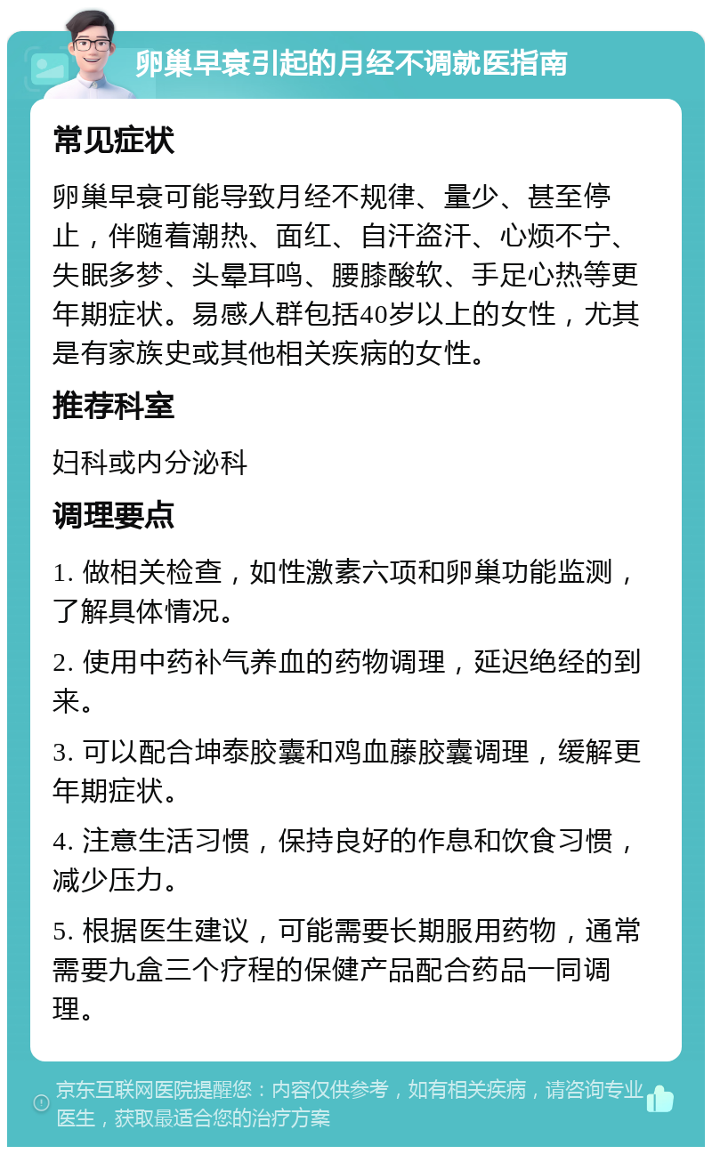 卵巢早衰引起的月经不调就医指南 常见症状 卵巢早衰可能导致月经不规律、量少、甚至停止，伴随着潮热、面红、自汗盗汗、心烦不宁、失眠多梦、头晕耳鸣、腰膝酸软、手足心热等更年期症状。易感人群包括40岁以上的女性，尤其是有家族史或其他相关疾病的女性。 推荐科室 妇科或内分泌科 调理要点 1. 做相关检查，如性激素六项和卵巢功能监测，了解具体情况。 2. 使用中药补气养血的药物调理，延迟绝经的到来。 3. 可以配合坤泰胶囊和鸡血藤胶囊调理，缓解更年期症状。 4. 注意生活习惯，保持良好的作息和饮食习惯，减少压力。 5. 根据医生建议，可能需要长期服用药物，通常需要九盒三个疗程的保健产品配合药品一同调理。