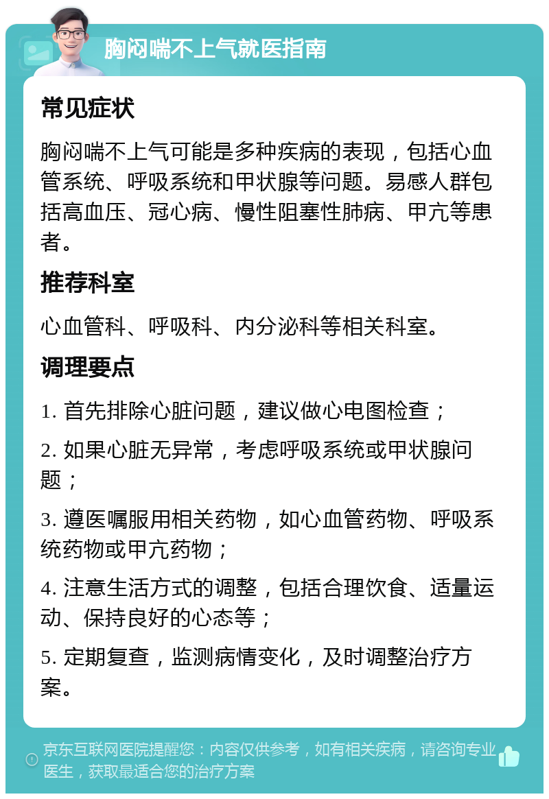 胸闷喘不上气就医指南 常见症状 胸闷喘不上气可能是多种疾病的表现，包括心血管系统、呼吸系统和甲状腺等问题。易感人群包括高血压、冠心病、慢性阻塞性肺病、甲亢等患者。 推荐科室 心血管科、呼吸科、内分泌科等相关科室。 调理要点 1. 首先排除心脏问题，建议做心电图检查； 2. 如果心脏无异常，考虑呼吸系统或甲状腺问题； 3. 遵医嘱服用相关药物，如心血管药物、呼吸系统药物或甲亢药物； 4. 注意生活方式的调整，包括合理饮食、适量运动、保持良好的心态等； 5. 定期复查，监测病情变化，及时调整治疗方案。