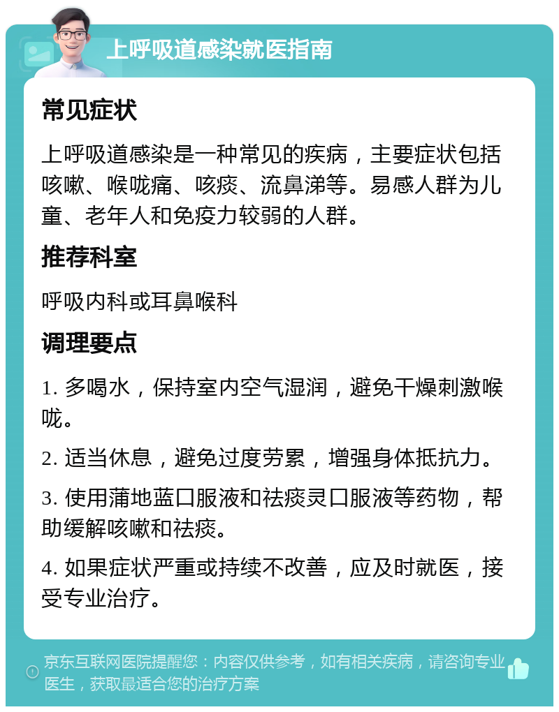 上呼吸道感染就医指南 常见症状 上呼吸道感染是一种常见的疾病，主要症状包括咳嗽、喉咙痛、咳痰、流鼻涕等。易感人群为儿童、老年人和免疫力较弱的人群。 推荐科室 呼吸内科或耳鼻喉科 调理要点 1. 多喝水，保持室内空气湿润，避免干燥刺激喉咙。 2. 适当休息，避免过度劳累，增强身体抵抗力。 3. 使用蒲地蓝口服液和祛痰灵口服液等药物，帮助缓解咳嗽和祛痰。 4. 如果症状严重或持续不改善，应及时就医，接受专业治疗。