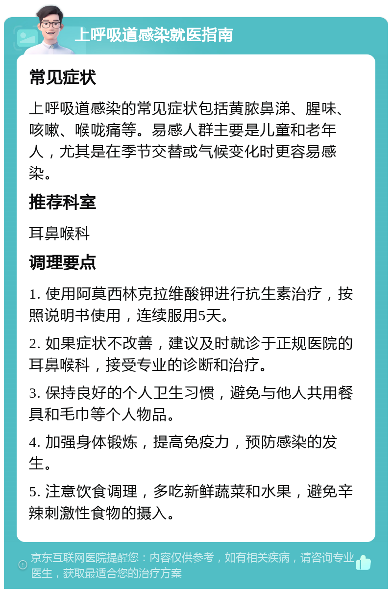 上呼吸道感染就医指南 常见症状 上呼吸道感染的常见症状包括黄脓鼻涕、腥味、咳嗽、喉咙痛等。易感人群主要是儿童和老年人，尤其是在季节交替或气候变化时更容易感染。 推荐科室 耳鼻喉科 调理要点 1. 使用阿莫西林克拉维酸钾进行抗生素治疗，按照说明书使用，连续服用5天。 2. 如果症状不改善，建议及时就诊于正规医院的耳鼻喉科，接受专业的诊断和治疗。 3. 保持良好的个人卫生习惯，避免与他人共用餐具和毛巾等个人物品。 4. 加强身体锻炼，提高免疫力，预防感染的发生。 5. 注意饮食调理，多吃新鲜蔬菜和水果，避免辛辣刺激性食物的摄入。