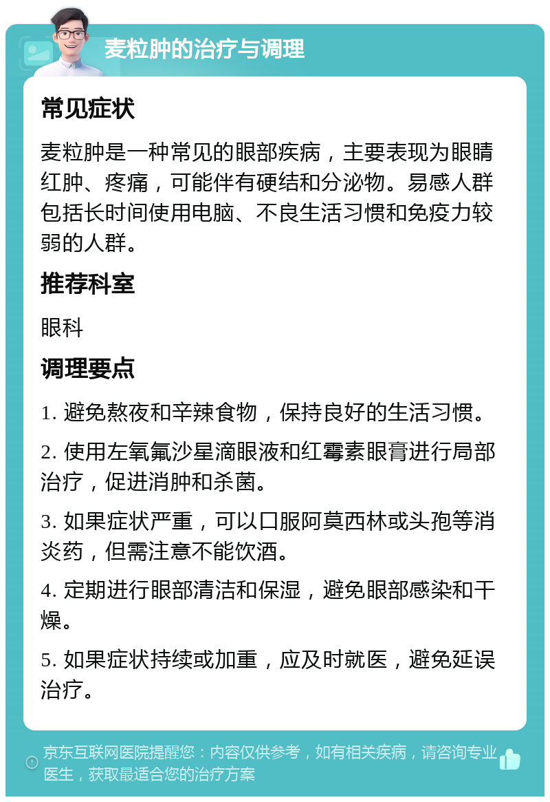 麦粒肿的治疗与调理 常见症状 麦粒肿是一种常见的眼部疾病，主要表现为眼睛红肿、疼痛，可能伴有硬结和分泌物。易感人群包括长时间使用电脑、不良生活习惯和免疫力较弱的人群。 推荐科室 眼科 调理要点 1. 避免熬夜和辛辣食物，保持良好的生活习惯。 2. 使用左氧氟沙星滴眼液和红霉素眼膏进行局部治疗，促进消肿和杀菌。 3. 如果症状严重，可以口服阿莫西林或头孢等消炎药，但需注意不能饮酒。 4. 定期进行眼部清洁和保湿，避免眼部感染和干燥。 5. 如果症状持续或加重，应及时就医，避免延误治疗。