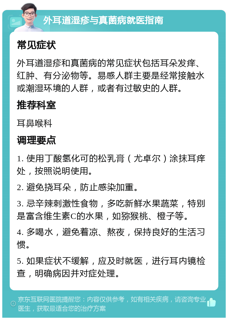 外耳道湿疹与真菌病就医指南 常见症状 外耳道湿疹和真菌病的常见症状包括耳朵发痒、红肿、有分泌物等。易感人群主要是经常接触水或潮湿环境的人群，或者有过敏史的人群。 推荐科室 耳鼻喉科 调理要点 1. 使用丁酸氢化可的松乳膏（尤卓尔）涂抹耳痒处，按照说明使用。 2. 避免挠耳朵，防止感染加重。 3. 忌辛辣刺激性食物，多吃新鲜水果蔬菜，特别是富含维生素C的水果，如猕猴桃、橙子等。 4. 多喝水，避免着凉、熬夜，保持良好的生活习惯。 5. 如果症状不缓解，应及时就医，进行耳内镜检查，明确病因并对症处理。