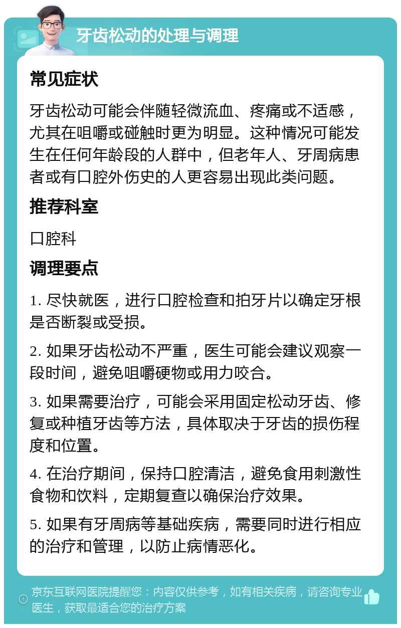 牙齿松动的处理与调理 常见症状 牙齿松动可能会伴随轻微流血、疼痛或不适感，尤其在咀嚼或碰触时更为明显。这种情况可能发生在任何年龄段的人群中，但老年人、牙周病患者或有口腔外伤史的人更容易出现此类问题。 推荐科室 口腔科 调理要点 1. 尽快就医，进行口腔检查和拍牙片以确定牙根是否断裂或受损。 2. 如果牙齿松动不严重，医生可能会建议观察一段时间，避免咀嚼硬物或用力咬合。 3. 如果需要治疗，可能会采用固定松动牙齿、修复或种植牙齿等方法，具体取决于牙齿的损伤程度和位置。 4. 在治疗期间，保持口腔清洁，避免食用刺激性食物和饮料，定期复查以确保治疗效果。 5. 如果有牙周病等基础疾病，需要同时进行相应的治疗和管理，以防止病情恶化。