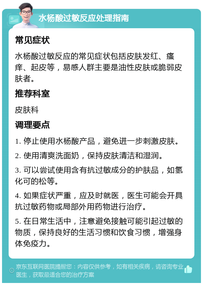 水杨酸过敏反应处理指南 常见症状 水杨酸过敏反应的常见症状包括皮肤发红、瘙痒、起皮等，易感人群主要是油性皮肤或脆弱皮肤者。 推荐科室 皮肤科 调理要点 1. 停止使用水杨酸产品，避免进一步刺激皮肤。 2. 使用清爽洗面奶，保持皮肤清洁和湿润。 3. 可以尝试使用含有抗过敏成分的护肤品，如氢化可的松等。 4. 如果症状严重，应及时就医，医生可能会开具抗过敏药物或局部外用药物进行治疗。 5. 在日常生活中，注意避免接触可能引起过敏的物质，保持良好的生活习惯和饮食习惯，增强身体免疫力。