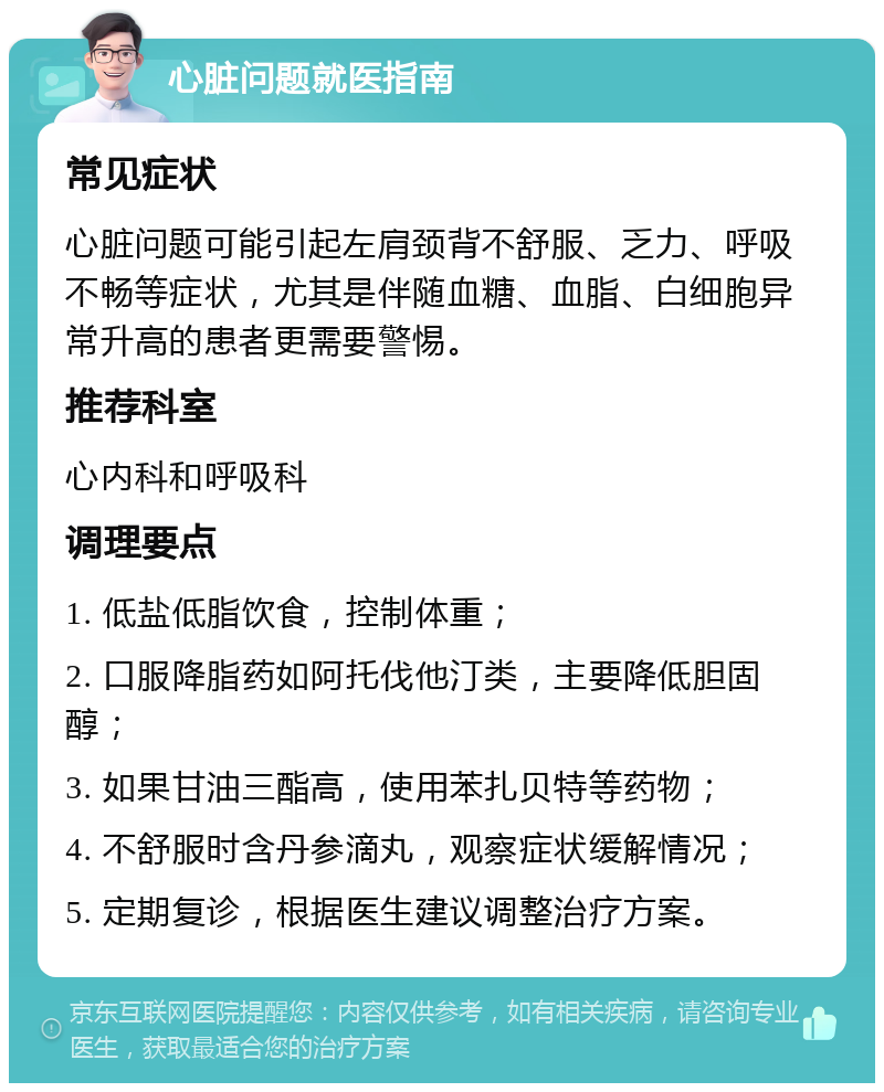 心脏问题就医指南 常见症状 心脏问题可能引起左肩颈背不舒服、乏力、呼吸不畅等症状，尤其是伴随血糖、血脂、白细胞异常升高的患者更需要警惕。 推荐科室 心内科和呼吸科 调理要点 1. 低盐低脂饮食，控制体重； 2. 口服降脂药如阿托伐他汀类，主要降低胆固醇； 3. 如果甘油三酯高，使用苯扎贝特等药物； 4. 不舒服时含丹参滴丸，观察症状缓解情况； 5. 定期复诊，根据医生建议调整治疗方案。