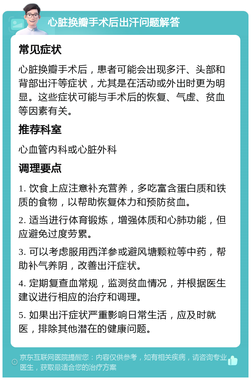 心脏换瓣手术后出汗问题解答 常见症状 心脏换瓣手术后，患者可能会出现多汗、头部和背部出汗等症状，尤其是在活动或外出时更为明显。这些症状可能与手术后的恢复、气虚、贫血等因素有关。 推荐科室 心血管内科或心脏外科 调理要点 1. 饮食上应注意补充营养，多吃富含蛋白质和铁质的食物，以帮助恢复体力和预防贫血。 2. 适当进行体育锻炼，增强体质和心肺功能，但应避免过度劳累。 3. 可以考虑服用西洋参或避风塘颗粒等中药，帮助补气养阴，改善出汗症状。 4. 定期复查血常规，监测贫血情况，并根据医生建议进行相应的治疗和调理。 5. 如果出汗症状严重影响日常生活，应及时就医，排除其他潜在的健康问题。