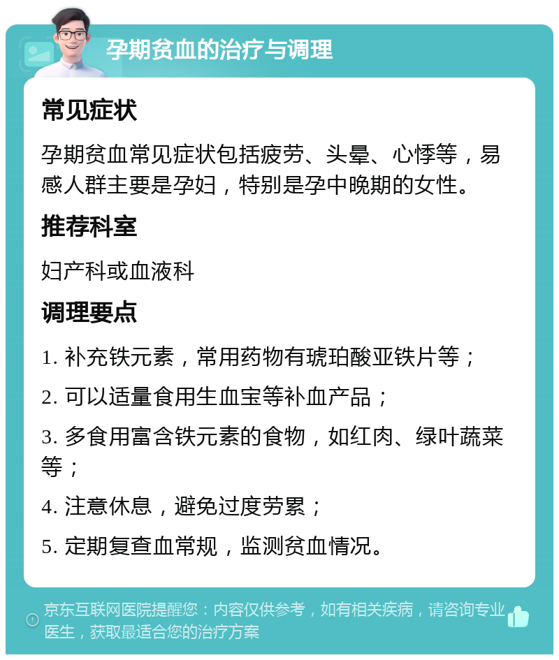 孕期贫血的治疗与调理 常见症状 孕期贫血常见症状包括疲劳、头晕、心悸等，易感人群主要是孕妇，特别是孕中晚期的女性。 推荐科室 妇产科或血液科 调理要点 1. 补充铁元素，常用药物有琥珀酸亚铁片等； 2. 可以适量食用生血宝等补血产品； 3. 多食用富含铁元素的食物，如红肉、绿叶蔬菜等； 4. 注意休息，避免过度劳累； 5. 定期复查血常规，监测贫血情况。