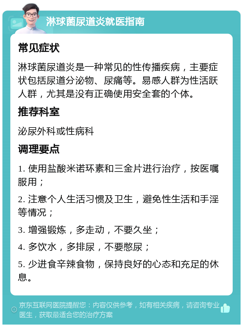 淋球菌尿道炎就医指南 常见症状 淋球菌尿道炎是一种常见的性传播疾病，主要症状包括尿道分泌物、尿痛等。易感人群为性活跃人群，尤其是没有正确使用安全套的个体。 推荐科室 泌尿外科或性病科 调理要点 1. 使用盐酸米诺环素和三金片进行治疗，按医嘱服用； 2. 注意个人生活习惯及卫生，避免性生活和手淫等情况； 3. 增强锻炼，多走动，不要久坐； 4. 多饮水，多排尿，不要憋尿； 5. 少进食辛辣食物，保持良好的心态和充足的休息。