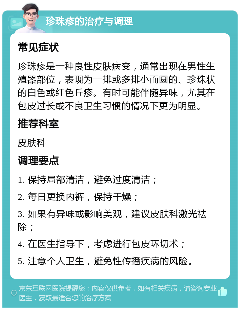 珍珠疹的治疗与调理 常见症状 珍珠疹是一种良性皮肤病变，通常出现在男性生殖器部位，表现为一排或多排小而圆的、珍珠状的白色或红色丘疹。有时可能伴随异味，尤其在包皮过长或不良卫生习惯的情况下更为明显。 推荐科室 皮肤科 调理要点 1. 保持局部清洁，避免过度清洁； 2. 每日更换内裤，保持干燥； 3. 如果有异味或影响美观，建议皮肤科激光祛除； 4. 在医生指导下，考虑进行包皮环切术； 5. 注意个人卫生，避免性传播疾病的风险。