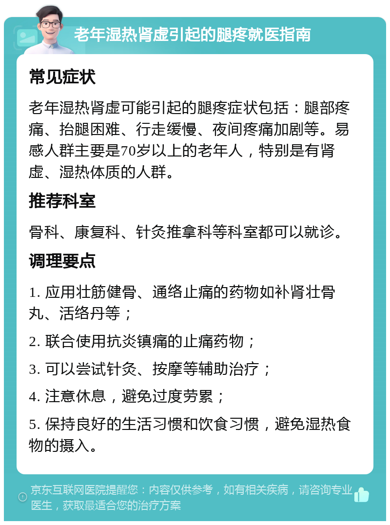 老年湿热肾虚引起的腿疼就医指南 常见症状 老年湿热肾虚可能引起的腿疼症状包括：腿部疼痛、抬腿困难、行走缓慢、夜间疼痛加剧等。易感人群主要是70岁以上的老年人，特别是有肾虚、湿热体质的人群。 推荐科室 骨科、康复科、针灸推拿科等科室都可以就诊。 调理要点 1. 应用壮筋健骨、通络止痛的药物如补肾壮骨丸、活络丹等； 2. 联合使用抗炎镇痛的止痛药物； 3. 可以尝试针灸、按摩等辅助治疗； 4. 注意休息，避免过度劳累； 5. 保持良好的生活习惯和饮食习惯，避免湿热食物的摄入。