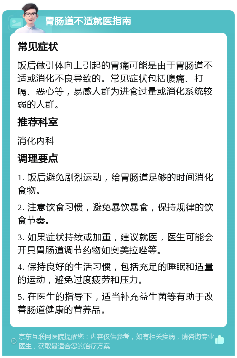 胃肠道不适就医指南 常见症状 饭后做引体向上引起的胃痛可能是由于胃肠道不适或消化不良导致的。常见症状包括腹痛、打嗝、恶心等，易感人群为进食过量或消化系统较弱的人群。 推荐科室 消化内科 调理要点 1. 饭后避免剧烈运动，给胃肠道足够的时间消化食物。 2. 注意饮食习惯，避免暴饮暴食，保持规律的饮食节奏。 3. 如果症状持续或加重，建议就医，医生可能会开具胃肠道调节药物如奥美拉唑等。 4. 保持良好的生活习惯，包括充足的睡眠和适量的运动，避免过度疲劳和压力。 5. 在医生的指导下，适当补充益生菌等有助于改善肠道健康的营养品。