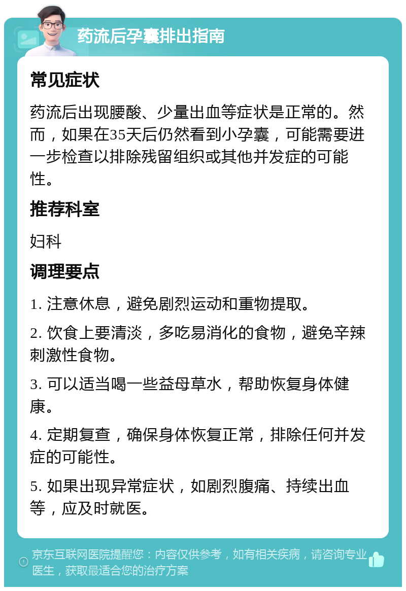 药流后孕囊排出指南 常见症状 药流后出现腰酸、少量出血等症状是正常的。然而，如果在35天后仍然看到小孕囊，可能需要进一步检查以排除残留组织或其他并发症的可能性。 推荐科室 妇科 调理要点 1. 注意休息，避免剧烈运动和重物提取。 2. 饮食上要清淡，多吃易消化的食物，避免辛辣刺激性食物。 3. 可以适当喝一些益母草水，帮助恢复身体健康。 4. 定期复查，确保身体恢复正常，排除任何并发症的可能性。 5. 如果出现异常症状，如剧烈腹痛、持续出血等，应及时就医。