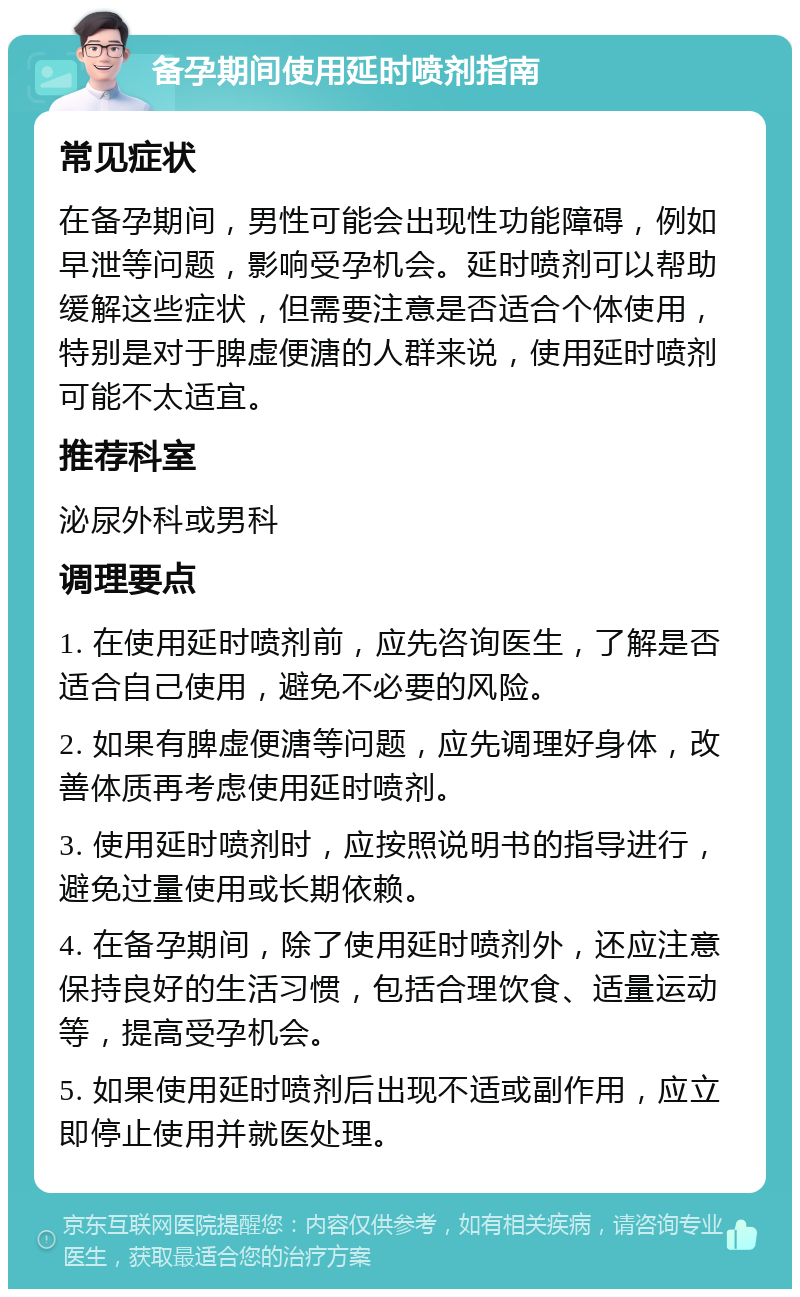 备孕期间使用延时喷剂指南 常见症状 在备孕期间，男性可能会出现性功能障碍，例如早泄等问题，影响受孕机会。延时喷剂可以帮助缓解这些症状，但需要注意是否适合个体使用，特别是对于脾虚便溏的人群来说，使用延时喷剂可能不太适宜。 推荐科室 泌尿外科或男科 调理要点 1. 在使用延时喷剂前，应先咨询医生，了解是否适合自己使用，避免不必要的风险。 2. 如果有脾虚便溏等问题，应先调理好身体，改善体质再考虑使用延时喷剂。 3. 使用延时喷剂时，应按照说明书的指导进行，避免过量使用或长期依赖。 4. 在备孕期间，除了使用延时喷剂外，还应注意保持良好的生活习惯，包括合理饮食、适量运动等，提高受孕机会。 5. 如果使用延时喷剂后出现不适或副作用，应立即停止使用并就医处理。