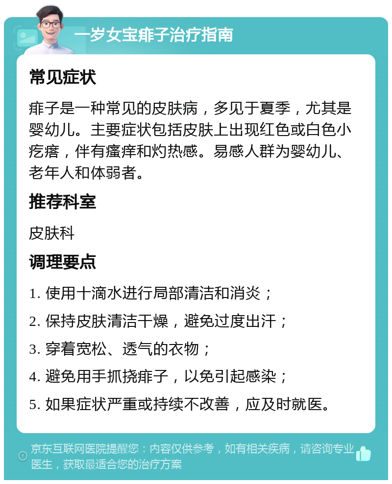 一岁女宝痱子治疗指南 常见症状 痱子是一种常见的皮肤病，多见于夏季，尤其是婴幼儿。主要症状包括皮肤上出现红色或白色小疙瘩，伴有瘙痒和灼热感。易感人群为婴幼儿、老年人和体弱者。 推荐科室 皮肤科 调理要点 1. 使用十滴水进行局部清洁和消炎； 2. 保持皮肤清洁干燥，避免过度出汗； 3. 穿着宽松、透气的衣物； 4. 避免用手抓挠痱子，以免引起感染； 5. 如果症状严重或持续不改善，应及时就医。