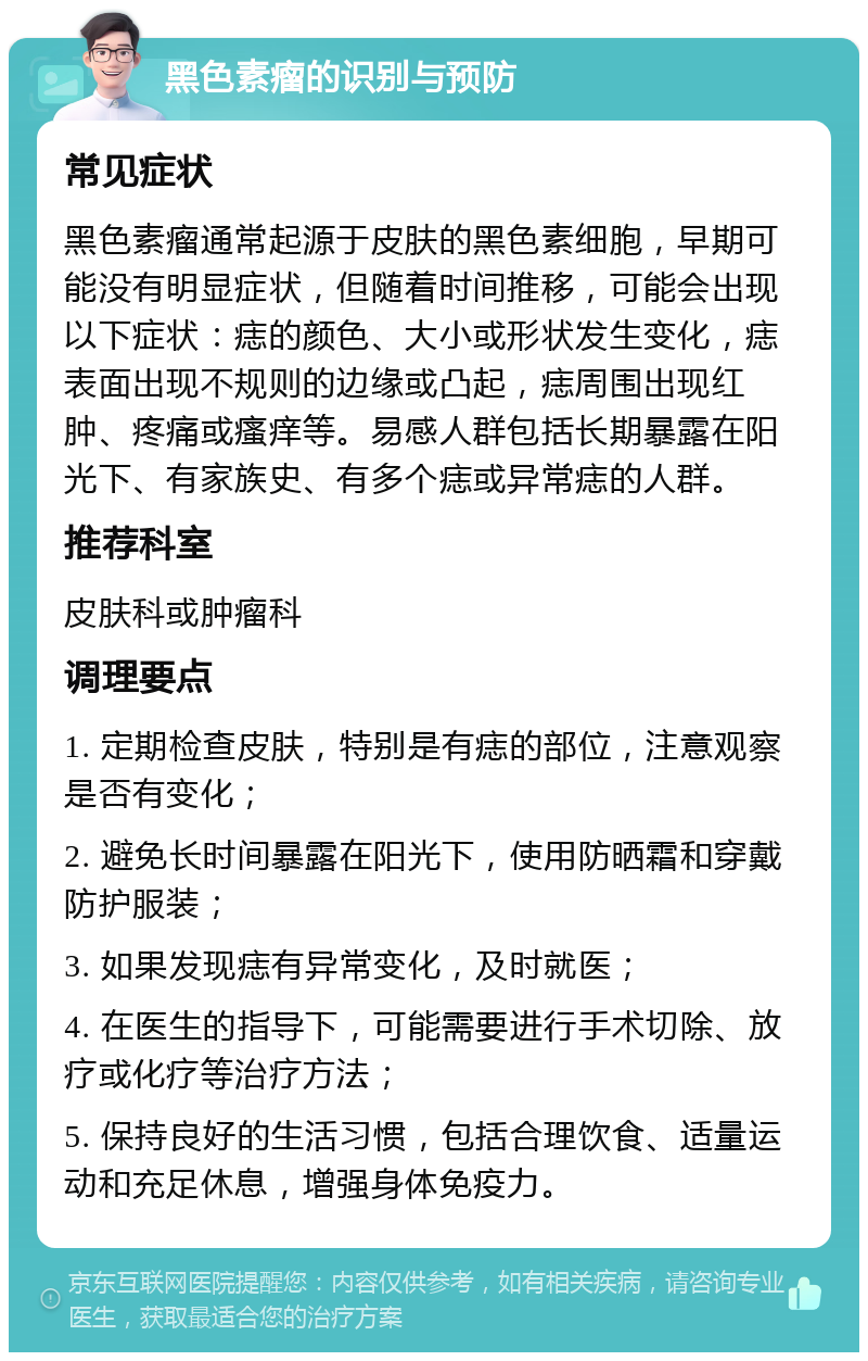 黑色素瘤的识别与预防 常见症状 黑色素瘤通常起源于皮肤的黑色素细胞，早期可能没有明显症状，但随着时间推移，可能会出现以下症状：痣的颜色、大小或形状发生变化，痣表面出现不规则的边缘或凸起，痣周围出现红肿、疼痛或瘙痒等。易感人群包括长期暴露在阳光下、有家族史、有多个痣或异常痣的人群。 推荐科室 皮肤科或肿瘤科 调理要点 1. 定期检查皮肤，特别是有痣的部位，注意观察是否有变化； 2. 避免长时间暴露在阳光下，使用防晒霜和穿戴防护服装； 3. 如果发现痣有异常变化，及时就医； 4. 在医生的指导下，可能需要进行手术切除、放疗或化疗等治疗方法； 5. 保持良好的生活习惯，包括合理饮食、适量运动和充足休息，增强身体免疫力。