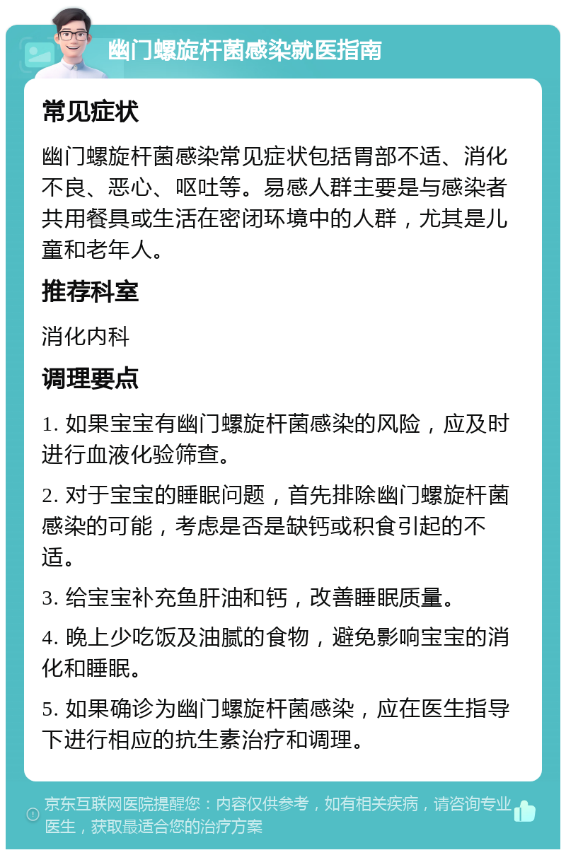 幽门螺旋杆菌感染就医指南 常见症状 幽门螺旋杆菌感染常见症状包括胃部不适、消化不良、恶心、呕吐等。易感人群主要是与感染者共用餐具或生活在密闭环境中的人群，尤其是儿童和老年人。 推荐科室 消化内科 调理要点 1. 如果宝宝有幽门螺旋杆菌感染的风险，应及时进行血液化验筛查。 2. 对于宝宝的睡眠问题，首先排除幽门螺旋杆菌感染的可能，考虑是否是缺钙或积食引起的不适。 3. 给宝宝补充鱼肝油和钙，改善睡眠质量。 4. 晚上少吃饭及油腻的食物，避免影响宝宝的消化和睡眠。 5. 如果确诊为幽门螺旋杆菌感染，应在医生指导下进行相应的抗生素治疗和调理。