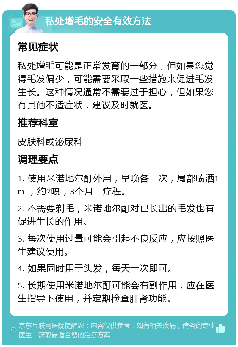 私处增毛的安全有效方法 常见症状 私处增毛可能是正常发育的一部分，但如果您觉得毛发偏少，可能需要采取一些措施来促进毛发生长。这种情况通常不需要过于担心，但如果您有其他不适症状，建议及时就医。 推荐科室 皮肤科或泌尿科 调理要点 1. 使用米诺地尔酊外用，早晚各一次，局部喷洒1ml，约7喷，3个月一疗程。 2. 不需要剃毛，米诺地尔酊对已长出的毛发也有促进生长的作用。 3. 每次使用过量可能会引起不良反应，应按照医生建议使用。 4. 如果同时用于头发，每天一次即可。 5. 长期使用米诺地尔酊可能会有副作用，应在医生指导下使用，并定期检查肝肾功能。