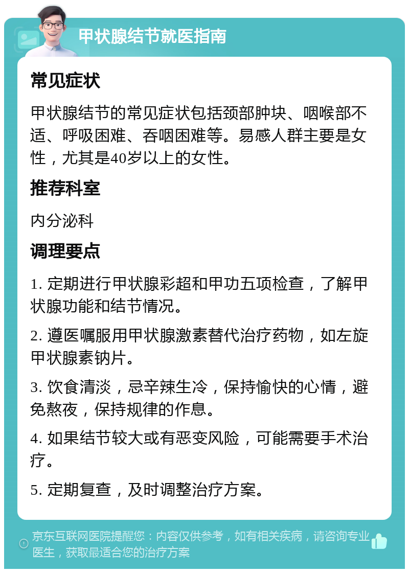 甲状腺结节就医指南 常见症状 甲状腺结节的常见症状包括颈部肿块、咽喉部不适、呼吸困难、吞咽困难等。易感人群主要是女性，尤其是40岁以上的女性。 推荐科室 内分泌科 调理要点 1. 定期进行甲状腺彩超和甲功五项检查，了解甲状腺功能和结节情况。 2. 遵医嘱服用甲状腺激素替代治疗药物，如左旋甲状腺素钠片。 3. 饮食清淡，忌辛辣生冷，保持愉快的心情，避免熬夜，保持规律的作息。 4. 如果结节较大或有恶变风险，可能需要手术治疗。 5. 定期复查，及时调整治疗方案。