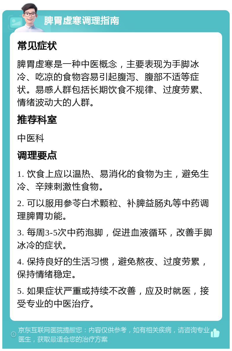 脾胃虚寒调理指南 常见症状 脾胃虚寒是一种中医概念，主要表现为手脚冰冷、吃凉的食物容易引起腹泻、腹部不适等症状。易感人群包括长期饮食不规律、过度劳累、情绪波动大的人群。 推荐科室 中医科 调理要点 1. 饮食上应以温热、易消化的食物为主，避免生冷、辛辣刺激性食物。 2. 可以服用参苓白术颗粒、补脾益肠丸等中药调理脾胃功能。 3. 每周3-5次中药泡脚，促进血液循环，改善手脚冰冷的症状。 4. 保持良好的生活习惯，避免熬夜、过度劳累，保持情绪稳定。 5. 如果症状严重或持续不改善，应及时就医，接受专业的中医治疗。