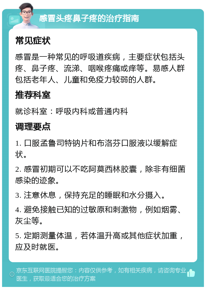 感冒头疼鼻子疼的治疗指南 常见症状 感冒是一种常见的呼吸道疾病，主要症状包括头疼、鼻子疼、流涕、咽喉疼痛或痒等。易感人群包括老年人、儿童和免疫力较弱的人群。 推荐科室 就诊科室：呼吸内科或普通内科 调理要点 1. 口服孟鲁司特钠片和布洛芬口服液以缓解症状。 2. 感冒初期可以不吃阿莫西林胶囊，除非有细菌感染的迹象。 3. 注意休息，保持充足的睡眠和水分摄入。 4. 避免接触已知的过敏原和刺激物，例如烟雾、灰尘等。 5. 定期测量体温，若体温升高或其他症状加重，应及时就医。