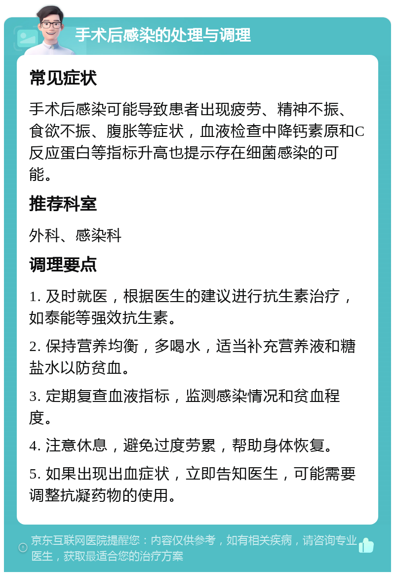 手术后感染的处理与调理 常见症状 手术后感染可能导致患者出现疲劳、精神不振、食欲不振、腹胀等症状，血液检查中降钙素原和C反应蛋白等指标升高也提示存在细菌感染的可能。 推荐科室 外科、感染科 调理要点 1. 及时就医，根据医生的建议进行抗生素治疗，如泰能等强效抗生素。 2. 保持营养均衡，多喝水，适当补充营养液和糖盐水以防贫血。 3. 定期复查血液指标，监测感染情况和贫血程度。 4. 注意休息，避免过度劳累，帮助身体恢复。 5. 如果出现出血症状，立即告知医生，可能需要调整抗凝药物的使用。