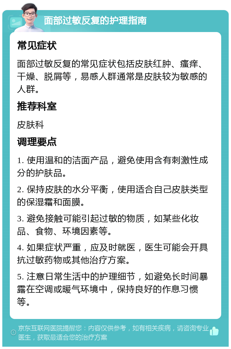 面部过敏反复的护理指南 常见症状 面部过敏反复的常见症状包括皮肤红肿、瘙痒、干燥、脱屑等，易感人群通常是皮肤较为敏感的人群。 推荐科室 皮肤科 调理要点 1. 使用温和的洁面产品，避免使用含有刺激性成分的护肤品。 2. 保持皮肤的水分平衡，使用适合自己皮肤类型的保湿霜和面膜。 3. 避免接触可能引起过敏的物质，如某些化妆品、食物、环境因素等。 4. 如果症状严重，应及时就医，医生可能会开具抗过敏药物或其他治疗方案。 5. 注意日常生活中的护理细节，如避免长时间暴露在空调或暖气环境中，保持良好的作息习惯等。