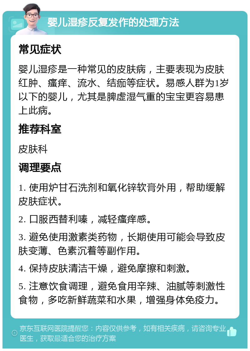 婴儿湿疹反复发作的处理方法 常见症状 婴儿湿疹是一种常见的皮肤病，主要表现为皮肤红肿、瘙痒、流水、结痂等症状。易感人群为1岁以下的婴儿，尤其是脾虚湿气重的宝宝更容易患上此病。 推荐科室 皮肤科 调理要点 1. 使用炉甘石洗剂和氧化锌软膏外用，帮助缓解皮肤症状。 2. 口服西替利嗪，减轻瘙痒感。 3. 避免使用激素类药物，长期使用可能会导致皮肤变薄、色素沉着等副作用。 4. 保持皮肤清洁干燥，避免摩擦和刺激。 5. 注意饮食调理，避免食用辛辣、油腻等刺激性食物，多吃新鲜蔬菜和水果，增强身体免疫力。