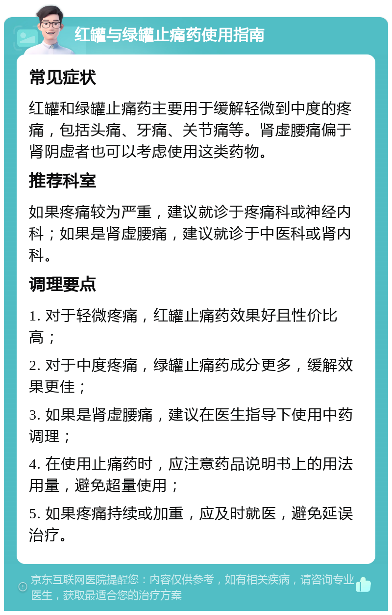 红罐与绿罐止痛药使用指南 常见症状 红罐和绿罐止痛药主要用于缓解轻微到中度的疼痛，包括头痛、牙痛、关节痛等。肾虚腰痛偏于肾阴虚者也可以考虑使用这类药物。 推荐科室 如果疼痛较为严重，建议就诊于疼痛科或神经内科；如果是肾虚腰痛，建议就诊于中医科或肾内科。 调理要点 1. 对于轻微疼痛，红罐止痛药效果好且性价比高； 2. 对于中度疼痛，绿罐止痛药成分更多，缓解效果更佳； 3. 如果是肾虚腰痛，建议在医生指导下使用中药调理； 4. 在使用止痛药时，应注意药品说明书上的用法用量，避免超量使用； 5. 如果疼痛持续或加重，应及时就医，避免延误治疗。