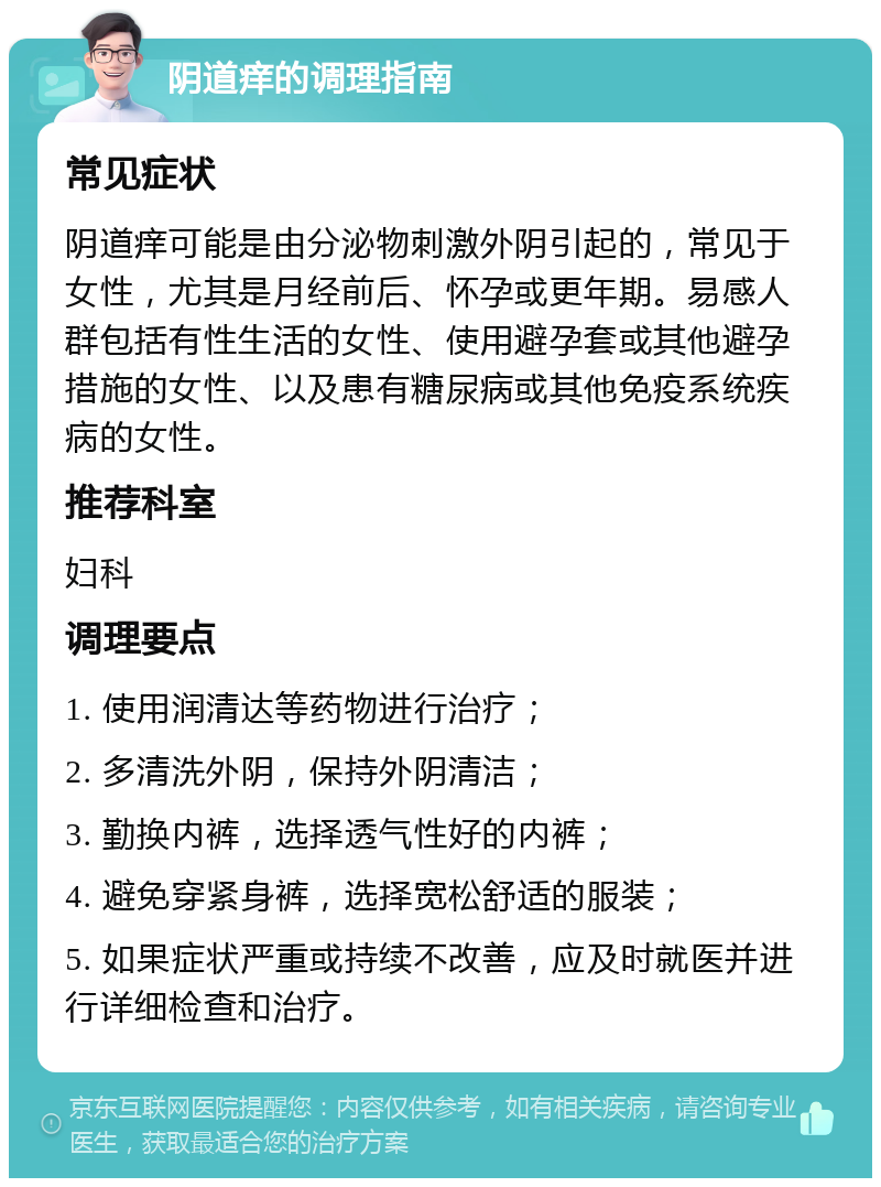 阴道痒的调理指南 常见症状 阴道痒可能是由分泌物刺激外阴引起的，常见于女性，尤其是月经前后、怀孕或更年期。易感人群包括有性生活的女性、使用避孕套或其他避孕措施的女性、以及患有糖尿病或其他免疫系统疾病的女性。 推荐科室 妇科 调理要点 1. 使用润清达等药物进行治疗； 2. 多清洗外阴，保持外阴清洁； 3. 勤换内裤，选择透气性好的内裤； 4. 避免穿紧身裤，选择宽松舒适的服装； 5. 如果症状严重或持续不改善，应及时就医并进行详细检查和治疗。