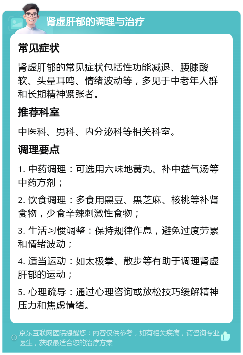 肾虚肝郁的调理与治疗 常见症状 肾虚肝郁的常见症状包括性功能减退、腰膝酸软、头晕耳鸣、情绪波动等，多见于中老年人群和长期精神紧张者。 推荐科室 中医科、男科、内分泌科等相关科室。 调理要点 1. 中药调理：可选用六味地黄丸、补中益气汤等中药方剂； 2. 饮食调理：多食用黑豆、黑芝麻、核桃等补肾食物，少食辛辣刺激性食物； 3. 生活习惯调整：保持规律作息，避免过度劳累和情绪波动； 4. 适当运动：如太极拳、散步等有助于调理肾虚肝郁的运动； 5. 心理疏导：通过心理咨询或放松技巧缓解精神压力和焦虑情绪。