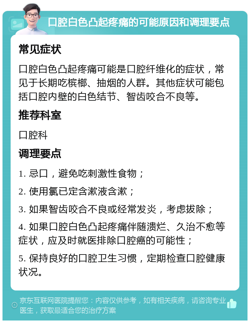 口腔白色凸起疼痛的可能原因和调理要点 常见症状 口腔白色凸起疼痛可能是口腔纤维化的症状，常见于长期吃槟榔、抽烟的人群。其他症状可能包括口腔内壁的白色结节、智齿咬合不良等。 推荐科室 口腔科 调理要点 1. 忌口，避免吃刺激性食物； 2. 使用氯已定含漱液含漱； 3. 如果智齿咬合不良或经常发炎，考虑拔除； 4. 如果口腔白色凸起疼痛伴随溃烂、久治不愈等症状，应及时就医排除口腔癌的可能性； 5. 保持良好的口腔卫生习惯，定期检查口腔健康状况。