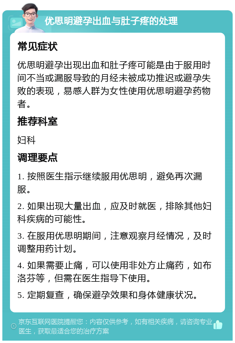 优思明避孕出血与肚子疼的处理 常见症状 优思明避孕出现出血和肚子疼可能是由于服用时间不当或漏服导致的月经未被成功推迟或避孕失败的表现，易感人群为女性使用优思明避孕药物者。 推荐科室 妇科 调理要点 1. 按照医生指示继续服用优思明，避免再次漏服。 2. 如果出现大量出血，应及时就医，排除其他妇科疾病的可能性。 3. 在服用优思明期间，注意观察月经情况，及时调整用药计划。 4. 如果需要止痛，可以使用非处方止痛药，如布洛芬等，但需在医生指导下使用。 5. 定期复查，确保避孕效果和身体健康状况。