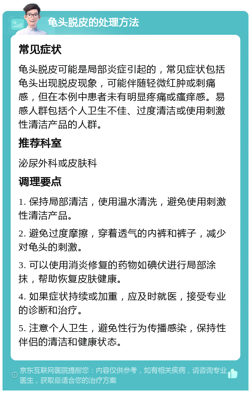 龟头脱皮的处理方法 常见症状 龟头脱皮可能是局部炎症引起的，常见症状包括龟头出现脱皮现象，可能伴随轻微红肿或刺痛感，但在本例中患者未有明显疼痛或瘙痒感。易感人群包括个人卫生不佳、过度清洁或使用刺激性清洁产品的人群。 推荐科室 泌尿外科或皮肤科 调理要点 1. 保持局部清洁，使用温水清洗，避免使用刺激性清洁产品。 2. 避免过度摩擦，穿着透气的内裤和裤子，减少对龟头的刺激。 3. 可以使用消炎修复的药物如碘伏进行局部涂抹，帮助恢复皮肤健康。 4. 如果症状持续或加重，应及时就医，接受专业的诊断和治疗。 5. 注意个人卫生，避免性行为传播感染，保持性伴侣的清洁和健康状态。