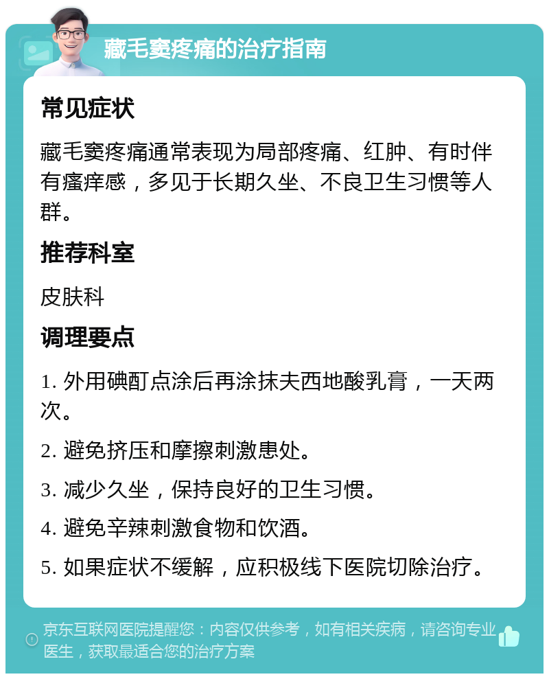 藏毛窦疼痛的治疗指南 常见症状 藏毛窦疼痛通常表现为局部疼痛、红肿、有时伴有瘙痒感，多见于长期久坐、不良卫生习惯等人群。 推荐科室 皮肤科 调理要点 1. 外用碘酊点涂后再涂抹夫西地酸乳膏，一天两次。 2. 避免挤压和摩擦刺激患处。 3. 减少久坐，保持良好的卫生习惯。 4. 避免辛辣刺激食物和饮酒。 5. 如果症状不缓解，应积极线下医院切除治疗。