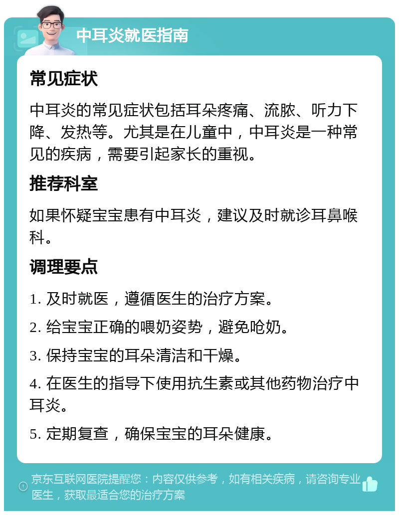 中耳炎就医指南 常见症状 中耳炎的常见症状包括耳朵疼痛、流脓、听力下降、发热等。尤其是在儿童中，中耳炎是一种常见的疾病，需要引起家长的重视。 推荐科室 如果怀疑宝宝患有中耳炎，建议及时就诊耳鼻喉科。 调理要点 1. 及时就医，遵循医生的治疗方案。 2. 给宝宝正确的喂奶姿势，避免呛奶。 3. 保持宝宝的耳朵清洁和干燥。 4. 在医生的指导下使用抗生素或其他药物治疗中耳炎。 5. 定期复查，确保宝宝的耳朵健康。