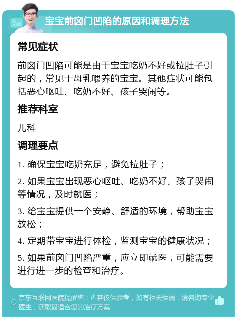 宝宝前囟门凹陷的原因和调理方法 常见症状 前囟门凹陷可能是由于宝宝吃奶不好或拉肚子引起的，常见于母乳喂养的宝宝。其他症状可能包括恶心呕吐、吃奶不好、孩子哭闹等。 推荐科室 儿科 调理要点 1. 确保宝宝吃奶充足，避免拉肚子； 2. 如果宝宝出现恶心呕吐、吃奶不好、孩子哭闹等情况，及时就医； 3. 给宝宝提供一个安静、舒适的环境，帮助宝宝放松； 4. 定期带宝宝进行体检，监测宝宝的健康状况； 5. 如果前囟门凹陷严重，应立即就医，可能需要进行进一步的检查和治疗。