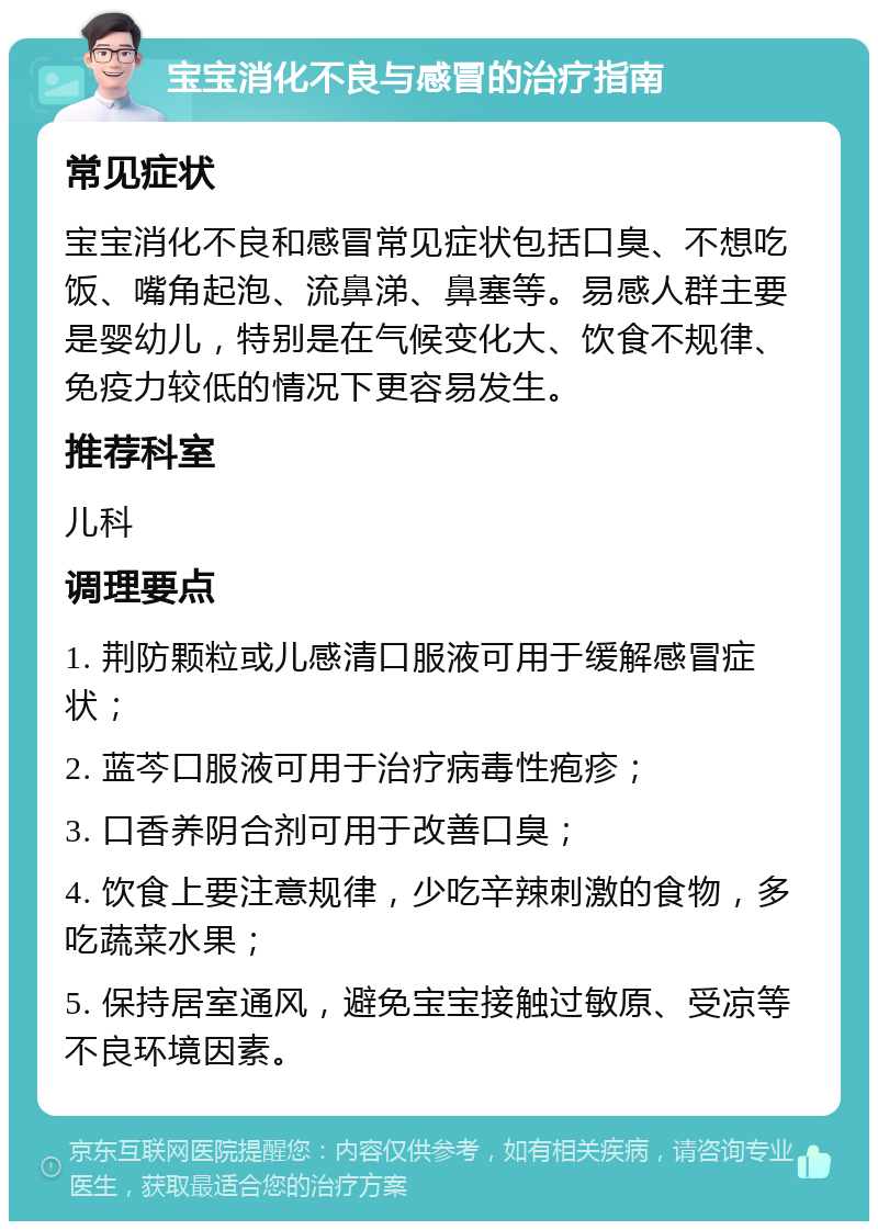 宝宝消化不良与感冒的治疗指南 常见症状 宝宝消化不良和感冒常见症状包括口臭、不想吃饭、嘴角起泡、流鼻涕、鼻塞等。易感人群主要是婴幼儿，特别是在气候变化大、饮食不规律、免疫力较低的情况下更容易发生。 推荐科室 儿科 调理要点 1. 荆防颗粒或儿感清口服液可用于缓解感冒症状； 2. 蓝芩口服液可用于治疗病毒性疱疹； 3. 口香养阴合剂可用于改善口臭； 4. 饮食上要注意规律，少吃辛辣刺激的食物，多吃蔬菜水果； 5. 保持居室通风，避免宝宝接触过敏原、受凉等不良环境因素。