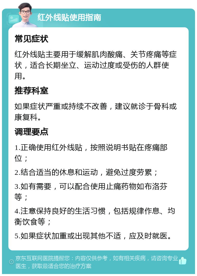 红外线贴使用指南 常见症状 红外线贴主要用于缓解肌肉酸痛、关节疼痛等症状，适合长期坐立、运动过度或受伤的人群使用。 推荐科室 如果症状严重或持续不改善，建议就诊于骨科或康复科。 调理要点 1.正确使用红外线贴，按照说明书贴在疼痛部位； 2.结合适当的休息和运动，避免过度劳累； 3.如有需要，可以配合使用止痛药物如布洛芬等； 4.注意保持良好的生活习惯，包括规律作息、均衡饮食等； 5.如果症状加重或出现其他不适，应及时就医。