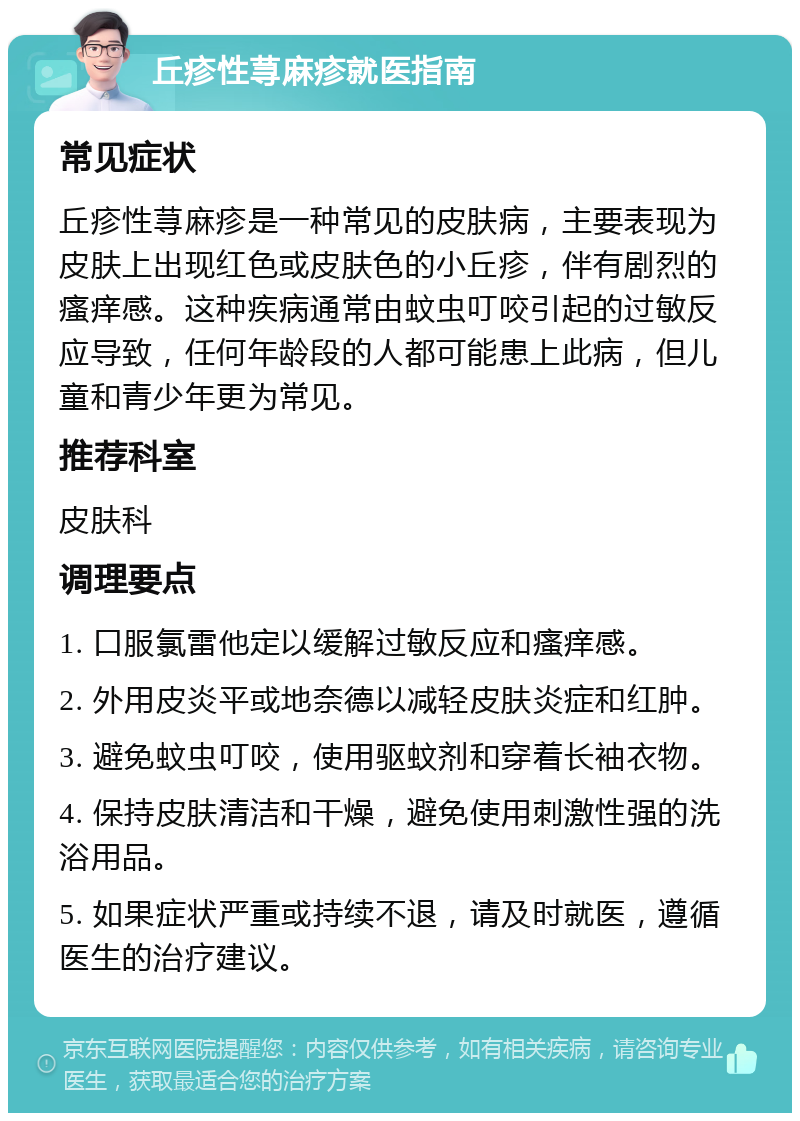 丘疹性荨麻疹就医指南 常见症状 丘疹性荨麻疹是一种常见的皮肤病，主要表现为皮肤上出现红色或皮肤色的小丘疹，伴有剧烈的瘙痒感。这种疾病通常由蚊虫叮咬引起的过敏反应导致，任何年龄段的人都可能患上此病，但儿童和青少年更为常见。 推荐科室 皮肤科 调理要点 1. 口服氯雷他定以缓解过敏反应和瘙痒感。 2. 外用皮炎平或地奈德以减轻皮肤炎症和红肿。 3. 避免蚊虫叮咬，使用驱蚊剂和穿着长袖衣物。 4. 保持皮肤清洁和干燥，避免使用刺激性强的洗浴用品。 5. 如果症状严重或持续不退，请及时就医，遵循医生的治疗建议。