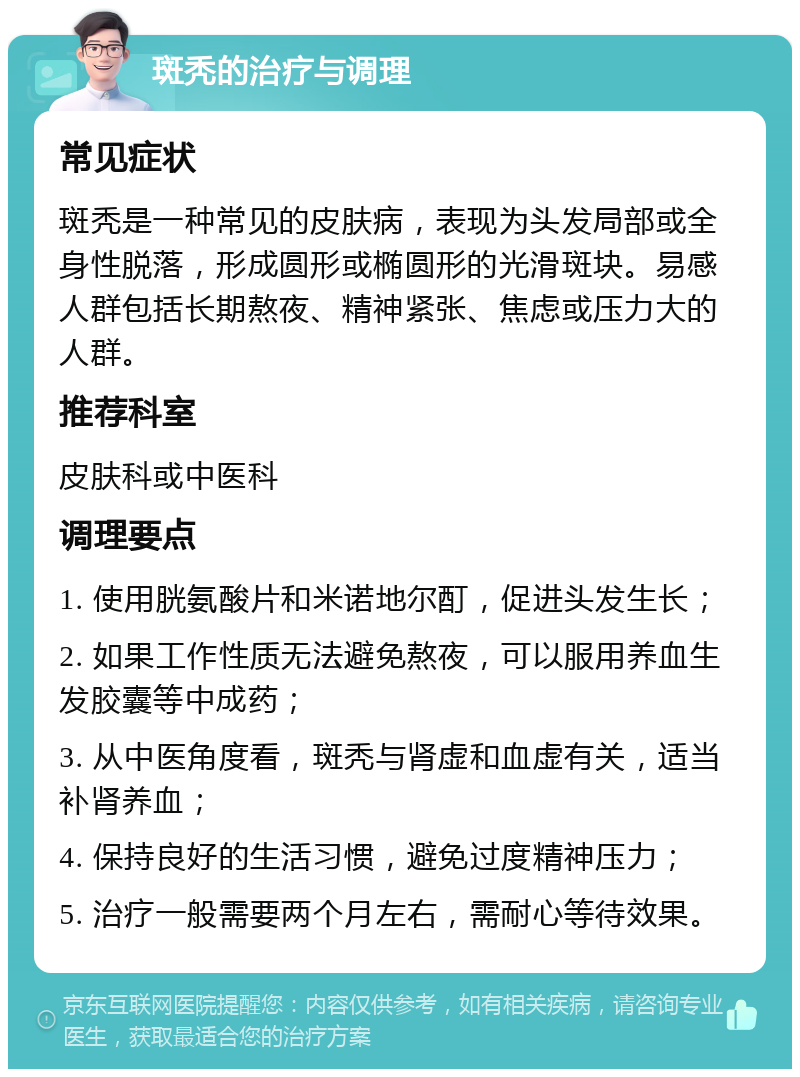 斑秃的治疗与调理 常见症状 斑秃是一种常见的皮肤病，表现为头发局部或全身性脱落，形成圆形或椭圆形的光滑斑块。易感人群包括长期熬夜、精神紧张、焦虑或压力大的人群。 推荐科室 皮肤科或中医科 调理要点 1. 使用胱氨酸片和米诺地尔酊，促进头发生长； 2. 如果工作性质无法避免熬夜，可以服用养血生发胶囊等中成药； 3. 从中医角度看，斑秃与肾虚和血虚有关，适当补肾养血； 4. 保持良好的生活习惯，避免过度精神压力； 5. 治疗一般需要两个月左右，需耐心等待效果。