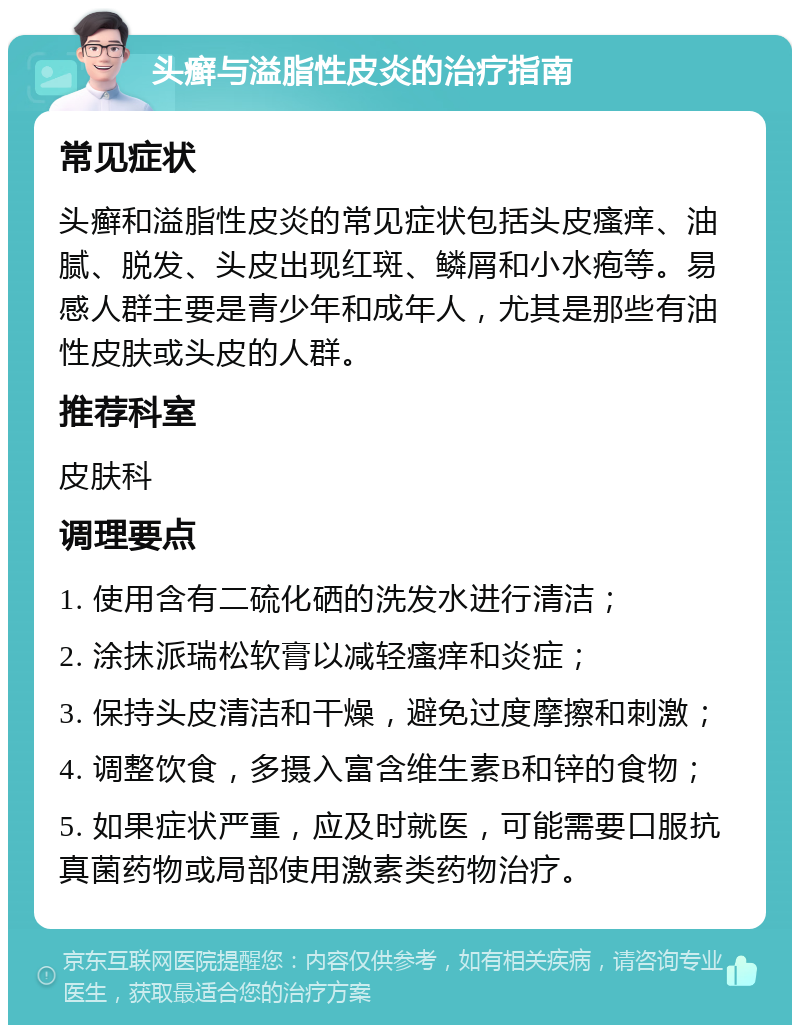 头癣与溢脂性皮炎的治疗指南 常见症状 头癣和溢脂性皮炎的常见症状包括头皮瘙痒、油腻、脱发、头皮出现红斑、鳞屑和小水疱等。易感人群主要是青少年和成年人，尤其是那些有油性皮肤或头皮的人群。 推荐科室 皮肤科 调理要点 1. 使用含有二硫化硒的洗发水进行清洁； 2. 涂抹派瑞松软膏以减轻瘙痒和炎症； 3. 保持头皮清洁和干燥，避免过度摩擦和刺激； 4. 调整饮食，多摄入富含维生素B和锌的食物； 5. 如果症状严重，应及时就医，可能需要口服抗真菌药物或局部使用激素类药物治疗。