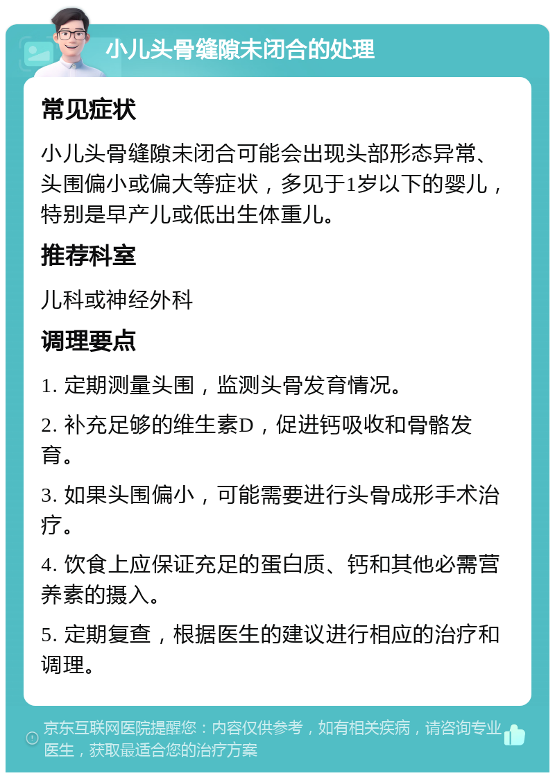 小儿头骨缝隙未闭合的处理 常见症状 小儿头骨缝隙未闭合可能会出现头部形态异常、头围偏小或偏大等症状，多见于1岁以下的婴儿，特别是早产儿或低出生体重儿。 推荐科室 儿科或神经外科 调理要点 1. 定期测量头围，监测头骨发育情况。 2. 补充足够的维生素D，促进钙吸收和骨骼发育。 3. 如果头围偏小，可能需要进行头骨成形手术治疗。 4. 饮食上应保证充足的蛋白质、钙和其他必需营养素的摄入。 5. 定期复查，根据医生的建议进行相应的治疗和调理。