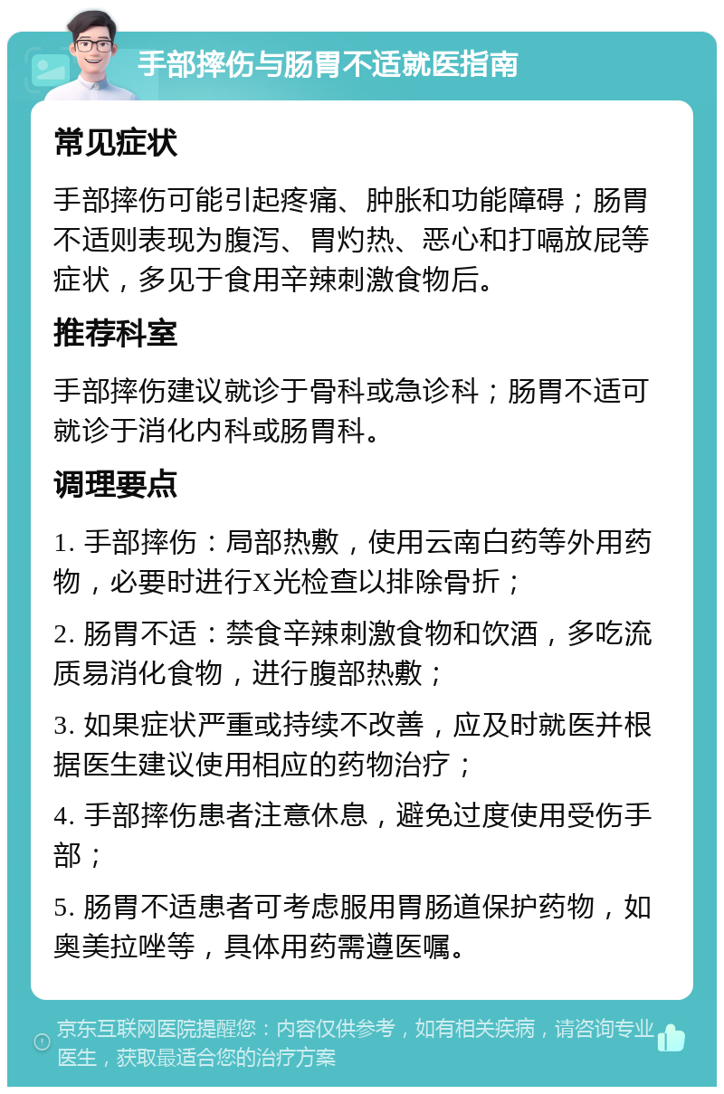 手部摔伤与肠胃不适就医指南 常见症状 手部摔伤可能引起疼痛、肿胀和功能障碍；肠胃不适则表现为腹泻、胃灼热、恶心和打嗝放屁等症状，多见于食用辛辣刺激食物后。 推荐科室 手部摔伤建议就诊于骨科或急诊科；肠胃不适可就诊于消化内科或肠胃科。 调理要点 1. 手部摔伤：局部热敷，使用云南白药等外用药物，必要时进行X光检查以排除骨折； 2. 肠胃不适：禁食辛辣刺激食物和饮酒，多吃流质易消化食物，进行腹部热敷； 3. 如果症状严重或持续不改善，应及时就医并根据医生建议使用相应的药物治疗； 4. 手部摔伤患者注意休息，避免过度使用受伤手部； 5. 肠胃不适患者可考虑服用胃肠道保护药物，如奥美拉唑等，具体用药需遵医嘱。