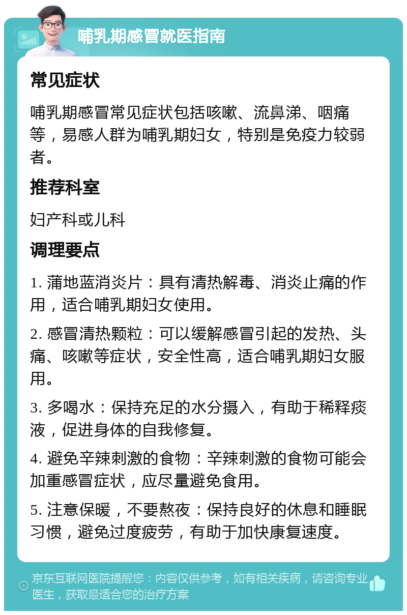 哺乳期感冒就医指南 常见症状 哺乳期感冒常见症状包括咳嗽、流鼻涕、咽痛等，易感人群为哺乳期妇女，特别是免疫力较弱者。 推荐科室 妇产科或儿科 调理要点 1. 蒲地蓝消炎片：具有清热解毒、消炎止痛的作用，适合哺乳期妇女使用。 2. 感冒清热颗粒：可以缓解感冒引起的发热、头痛、咳嗽等症状，安全性高，适合哺乳期妇女服用。 3. 多喝水：保持充足的水分摄入，有助于稀释痰液，促进身体的自我修复。 4. 避免辛辣刺激的食物：辛辣刺激的食物可能会加重感冒症状，应尽量避免食用。 5. 注意保暖，不要熬夜：保持良好的休息和睡眠习惯，避免过度疲劳，有助于加快康复速度。