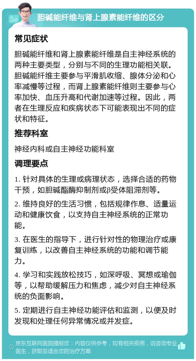 胆碱能纤维与肾上腺素能纤维的区分 常见症状 胆碱能纤维和肾上腺素能纤维是自主神经系统的两种主要类型，分别与不同的生理功能相关联。胆碱能纤维主要参与平滑肌收缩、腺体分泌和心率减慢等过程，而肾上腺素能纤维则主要参与心率加快、血压升高和代谢加速等过程。因此，两者在生理反应和疾病状态下可能表现出不同的症状和特征。 推荐科室 神经内科或自主神经功能科室 调理要点 1. 针对具体的生理或病理状态，选择合适的药物干预，如胆碱酯酶抑制剂或β受体阻滞剂等。 2. 维持良好的生活习惯，包括规律作息、适量运动和健康饮食，以支持自主神经系统的正常功能。 3. 在医生的指导下，进行针对性的物理治疗或康复训练，以改善自主神经系统的功能和调节能力。 4. 学习和实践放松技巧，如深呼吸、冥想或瑜伽等，以帮助缓解压力和焦虑，减少对自主神经系统的负面影响。 5. 定期进行自主神经功能评估和监测，以便及时发现和处理任何异常情况或并发症。