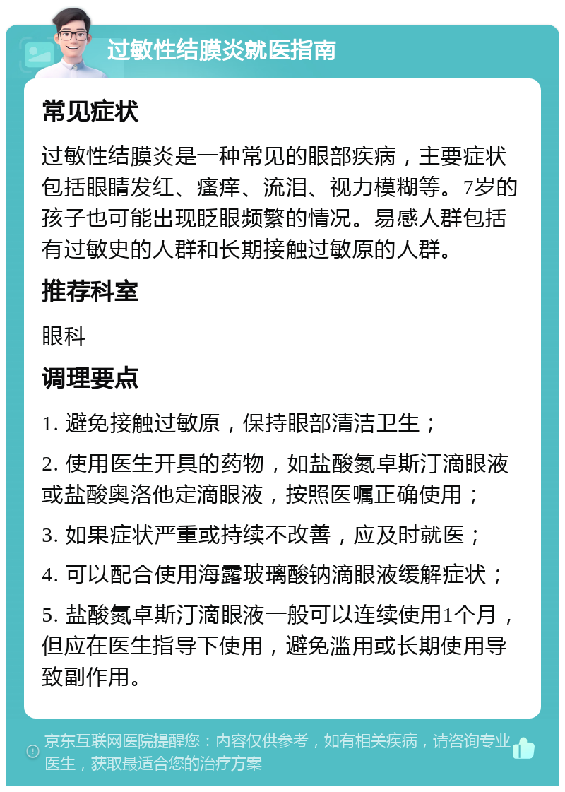 过敏性结膜炎就医指南 常见症状 过敏性结膜炎是一种常见的眼部疾病，主要症状包括眼睛发红、瘙痒、流泪、视力模糊等。7岁的孩子也可能出现眨眼频繁的情况。易感人群包括有过敏史的人群和长期接触过敏原的人群。 推荐科室 眼科 调理要点 1. 避免接触过敏原，保持眼部清洁卫生； 2. 使用医生开具的药物，如盐酸氮卓斯汀滴眼液或盐酸奥洛他定滴眼液，按照医嘱正确使用； 3. 如果症状严重或持续不改善，应及时就医； 4. 可以配合使用海露玻璃酸钠滴眼液缓解症状； 5. 盐酸氮卓斯汀滴眼液一般可以连续使用1个月，但应在医生指导下使用，避免滥用或长期使用导致副作用。