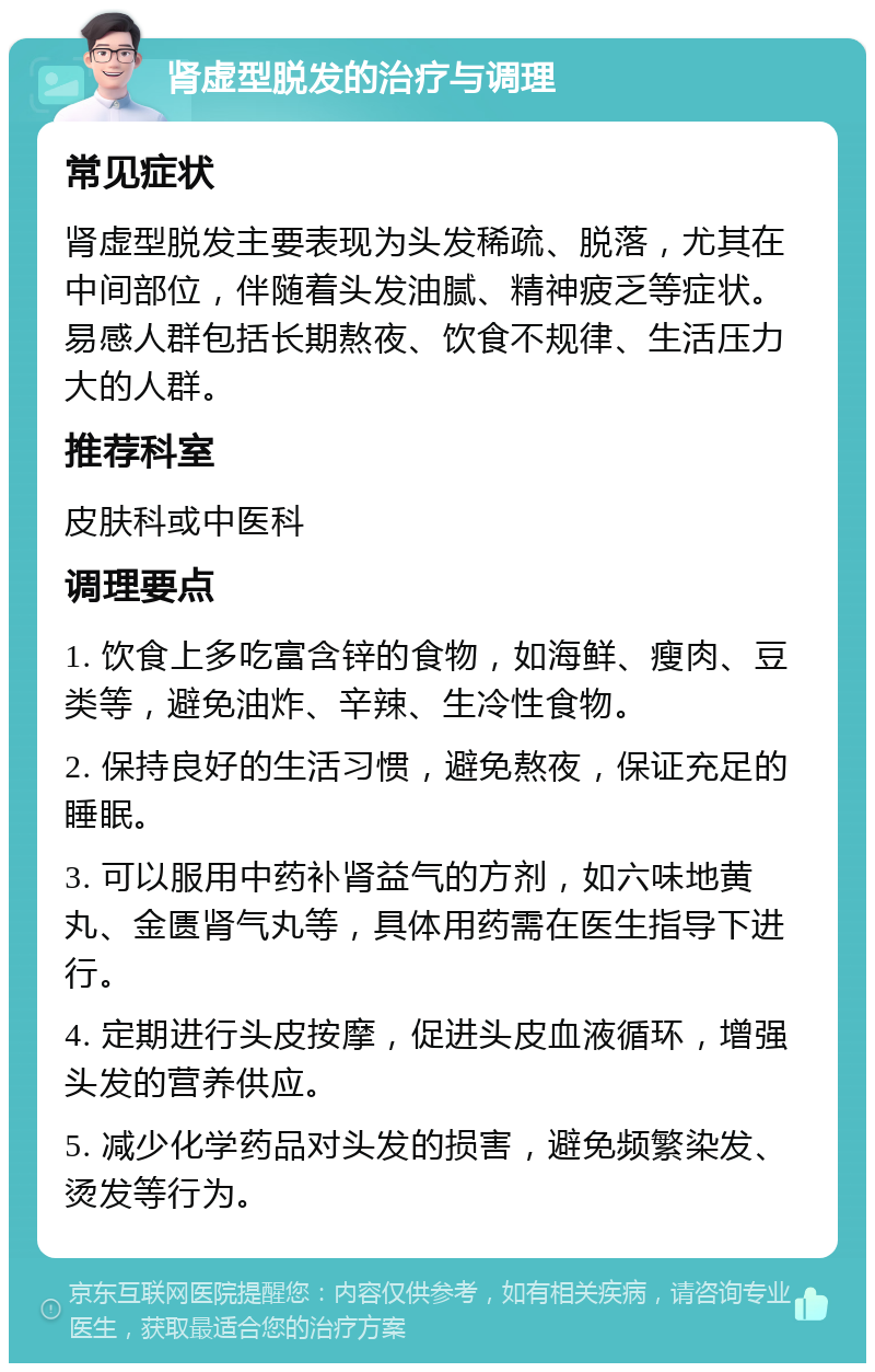 肾虚型脱发的治疗与调理 常见症状 肾虚型脱发主要表现为头发稀疏、脱落，尤其在中间部位，伴随着头发油腻、精神疲乏等症状。易感人群包括长期熬夜、饮食不规律、生活压力大的人群。 推荐科室 皮肤科或中医科 调理要点 1. 饮食上多吃富含锌的食物，如海鲜、瘦肉、豆类等，避免油炸、辛辣、生冷性食物。 2. 保持良好的生活习惯，避免熬夜，保证充足的睡眠。 3. 可以服用中药补肾益气的方剂，如六味地黄丸、金匮肾气丸等，具体用药需在医生指导下进行。 4. 定期进行头皮按摩，促进头皮血液循环，增强头发的营养供应。 5. 减少化学药品对头发的损害，避免频繁染发、烫发等行为。